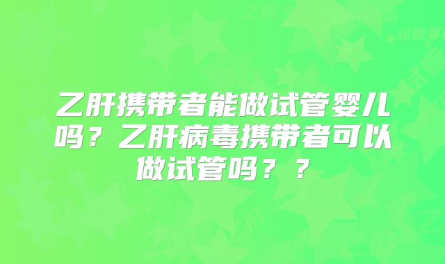 乙肝携带者能做试管婴儿吗？乙肝病毒携带者可以做试管吗？？