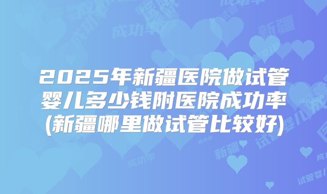 2025年新疆医院做试管婴儿多少钱附医院成功率(新疆哪里做试管比较好)