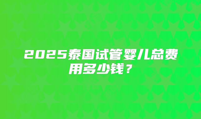 2025泰国试管婴儿总费用多少钱？