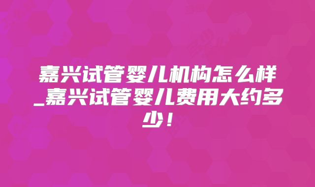嘉兴试管婴儿机构怎么样_嘉兴试管婴儿费用大约多少！