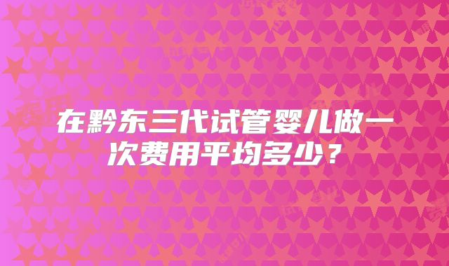 在黔东三代试管婴儿做一次费用平均多少?