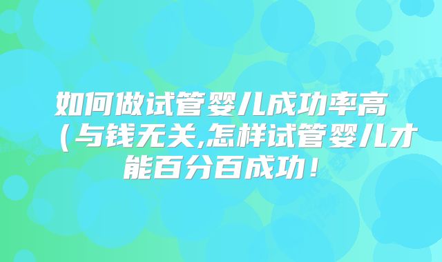 如何做试管婴儿成功率高（与钱无关,怎样试管婴儿才能百分百成功！