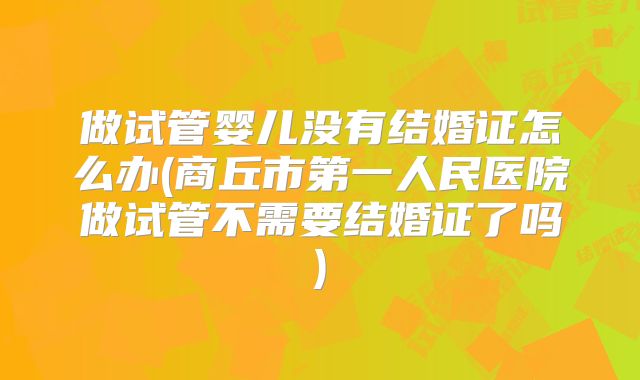 做试管婴儿没有结婚证怎么办(商丘市第一人民医院做试管不需要结婚证了吗)