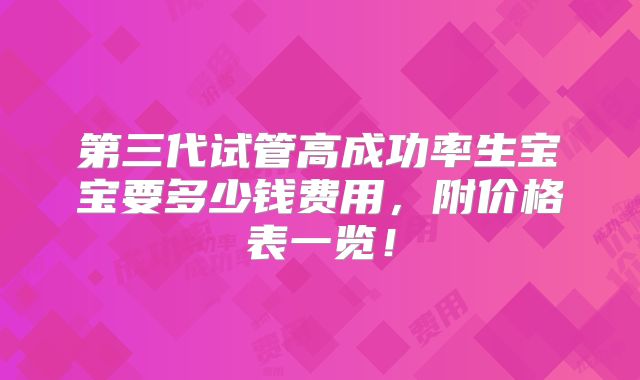 第三代试管高成功率生宝宝要多少钱费用,附价格表一览!