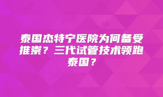 泰国杰特宁医院为何备受推崇？三代试管技术领跑泰国？