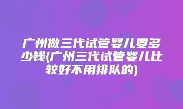 广州做三代试管婴儿要多少钱(广州三代试管婴儿比较好不用排队的)
