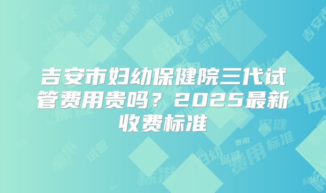 吉安市妇幼保健院三代试管费用贵吗？2025最新收费标准