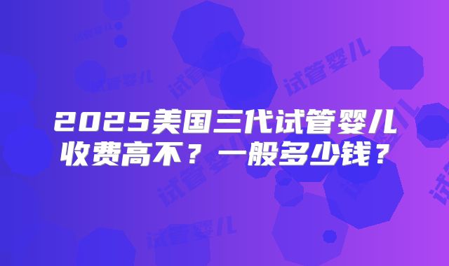 2025美国三代试管婴儿收费高不？一般多少钱？
