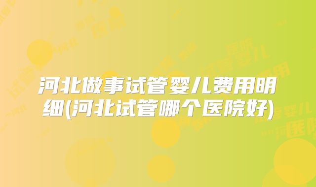 河北做事试管婴儿费用明细(河北试管哪个医院好)