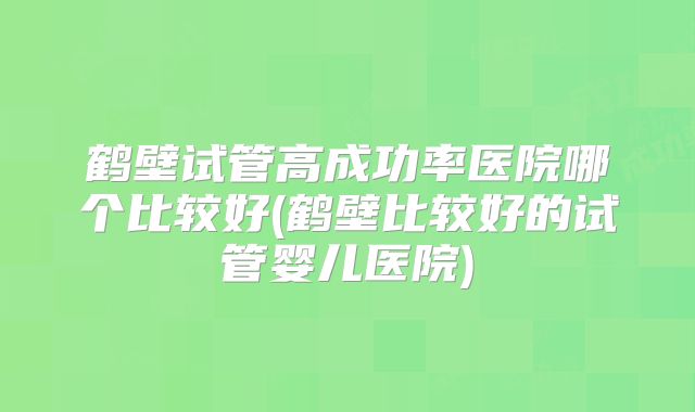 鹤壁试管高成功率医院哪个比较好(鹤壁比较好的试管婴儿医院)