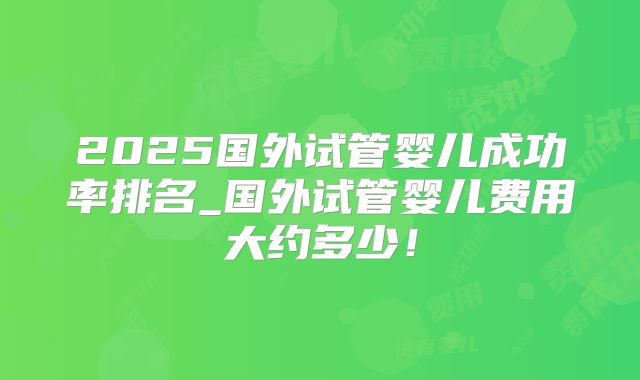 2025国外试管婴儿成功率排名_国外试管婴儿费用大约多少！