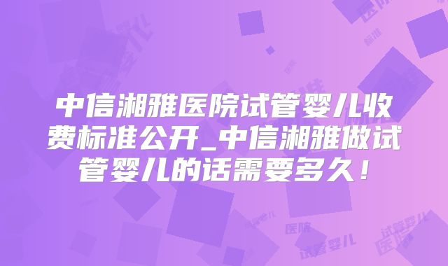 中信湘雅医院试管婴儿收费标准公开_中信湘雅做试管婴儿的话需要多久!