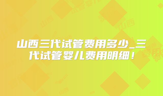 山西三代试管费用多少_三代试管婴儿费用明细!
