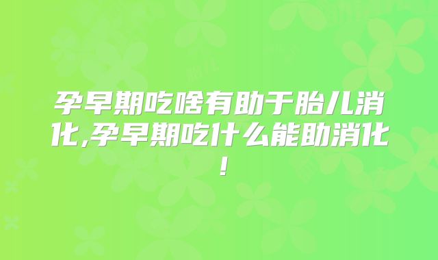 孕早期吃啥有助于胎儿消化,孕早期吃什么能助消化!