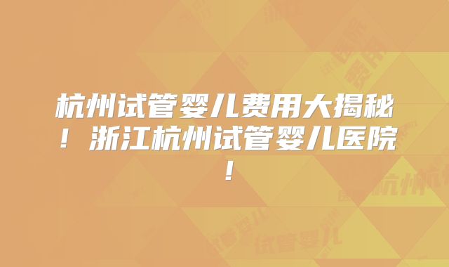 杭州试管婴儿费用大揭秘！浙江杭州试管婴儿医院！