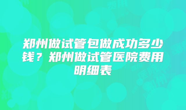 郑州做试管包做成功多少钱？郑州做试管医院费用明细表