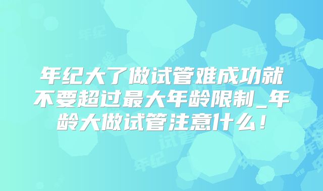 年纪大了做试管难成功就不要超过最大年龄限制_年龄大做试管注意什么!