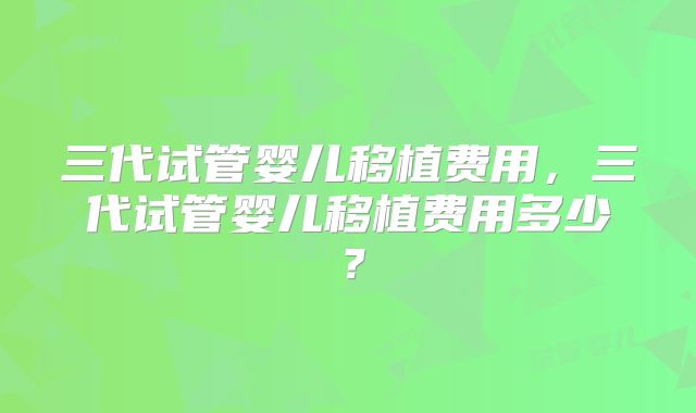 三代试管婴儿移植费用,三代试管婴儿移植费用多少?