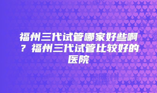 福州三代试管哪家好些啊?福州三代试管比较好的医院