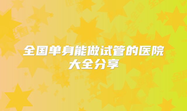 全国单身能做试管的医院大全分享
