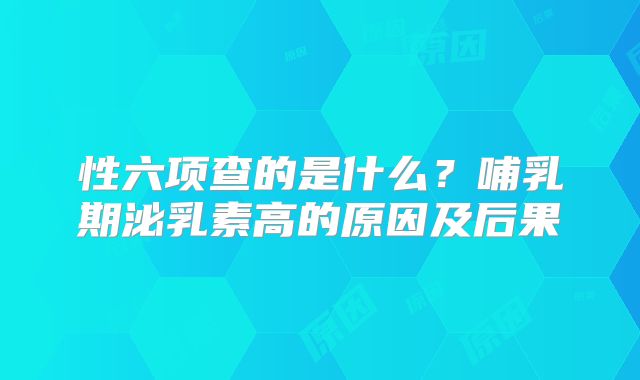 性六项查的是什么？哺乳期泌乳素高的原因及后果