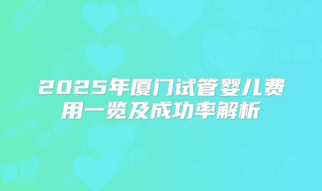 2025年厦门试管婴儿费用一览及成功率解析