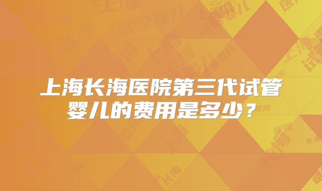 上海长海医院第三代试管婴儿的费用是多少？