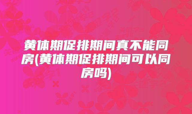 黄体期促排期间真不能同房(黄体期促排期间可以同房吗)