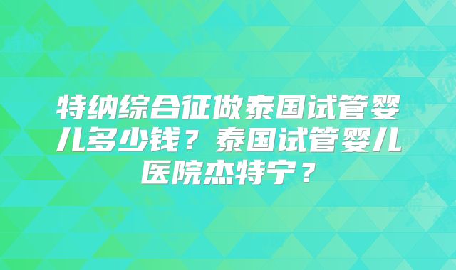 特纳综合征做泰国试管婴儿多少钱？泰国试管婴儿医院杰特宁？