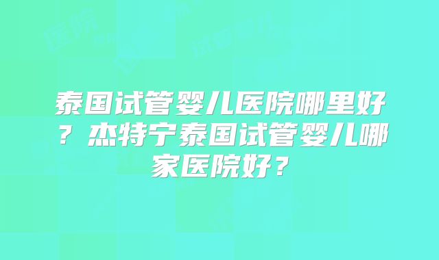 泰国试管婴儿医院哪里好？杰特宁泰国试管婴儿哪家医院好？