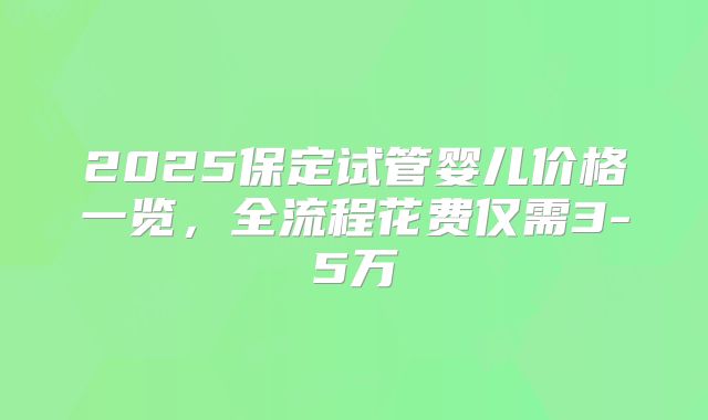 2025保定试管婴儿价格一览，全流程花费仅需3-5万
