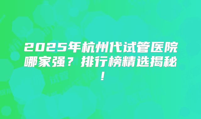 2025年杭州代试管医院哪家强?排行榜精选揭秘!