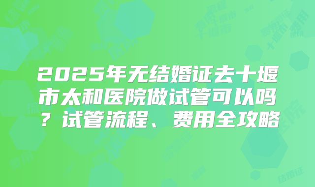 2025年无结婚证去十堰市太和医院做试管可以吗？试管流程、费用全攻略