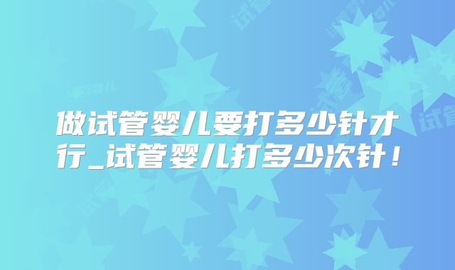 做试管婴儿要打多少针才行_试管婴儿打多少次针！