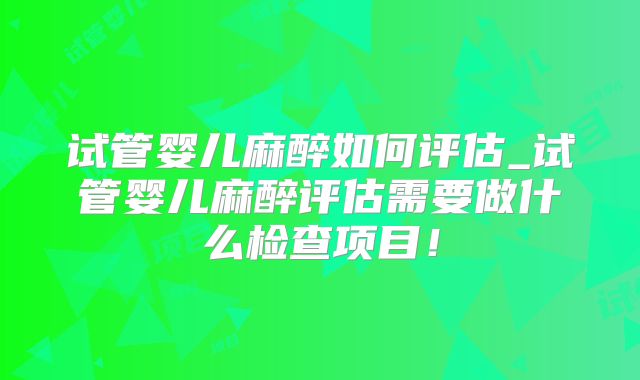 试管婴儿麻醉如何评估_试管婴儿麻醉评估需要做什么检查项目！