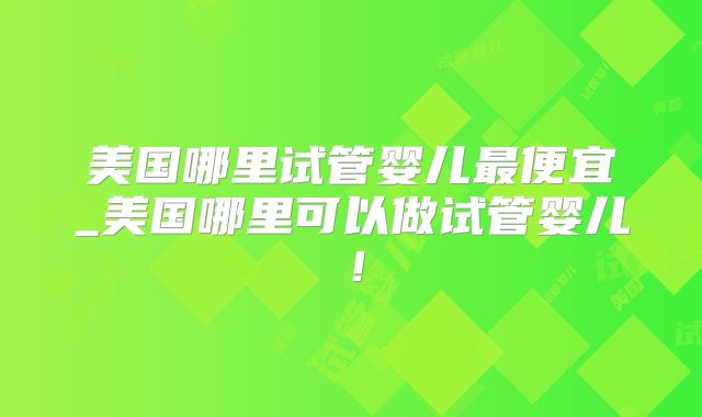 美国哪里试管婴儿最便宜_美国哪里可以做试管婴儿！
