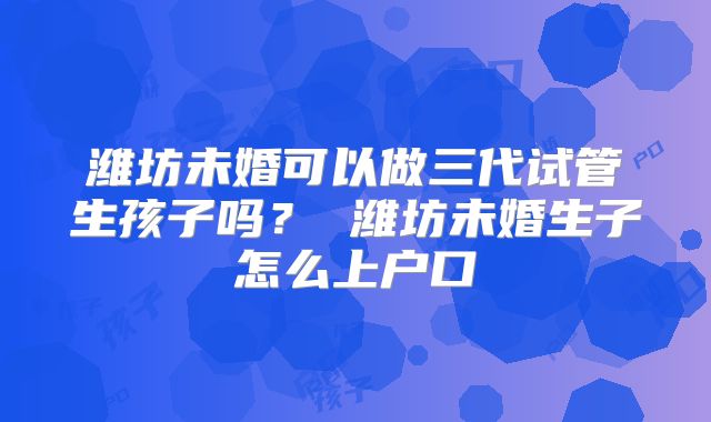 潍坊未婚可以做三代试管生孩子吗？ 潍坊未婚生子怎么上户口