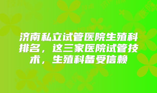 济南私立试管医院生殖科排名，这三家医院试管技术，生殖科备受信赖
