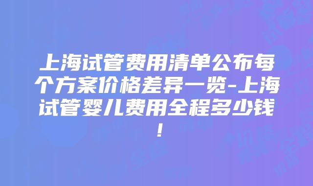 上海试管费用清单公布每个方案价格差异一览-上海试管婴儿费用全程多少钱!
