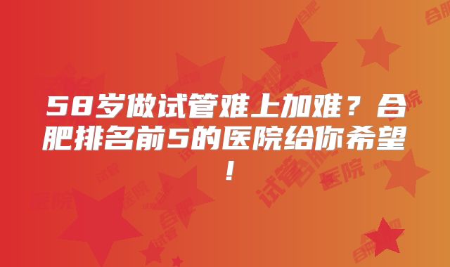 58岁做试管难上加难？合肥排名前5的医院给你希望！