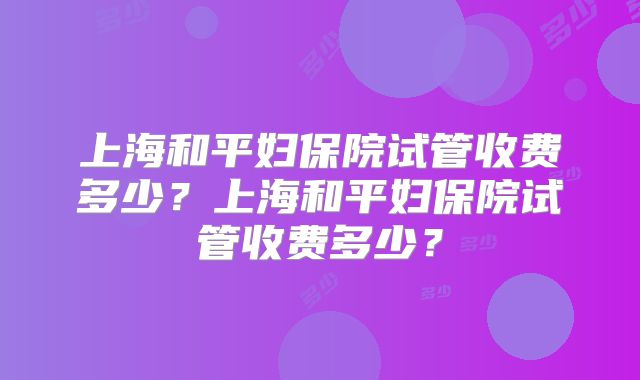 上海和平妇保院试管收费多少？上海和平妇保院试管收费多少？