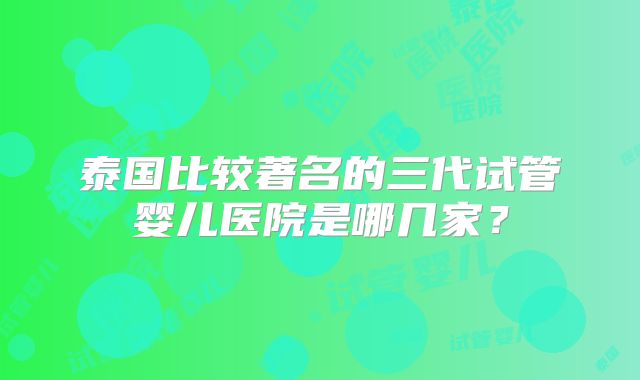 泰国比较著名的三代试管婴儿医院是哪几家？