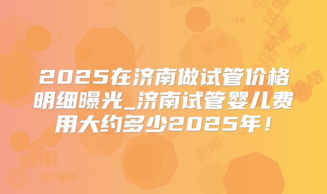 2025在济南做试管价格明细曝光_济南试管婴儿费用大约多少2025年!