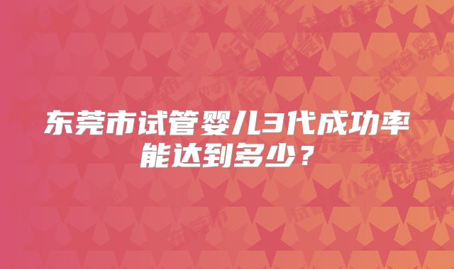 东莞市试管婴儿3代成功率能达到多少？