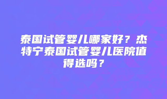 泰国试管婴儿哪家好？杰特宁泰国试管婴儿医院值得选吗？