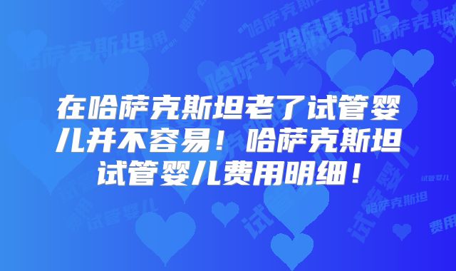 在哈萨克斯坦老了试管婴儿并不容易！哈萨克斯坦试管婴儿费用明细！