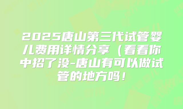 2025唐山第三代试管婴儿费用详情分享（看看你中招了没-唐山有可以做试管的地方吗！