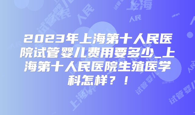 2023年上海第十人民医院试管婴儿费用要多少_上海第十人民医院生殖医学科怎样?!