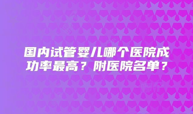 国内试管婴儿哪个医院成功率最高?附医院名单?