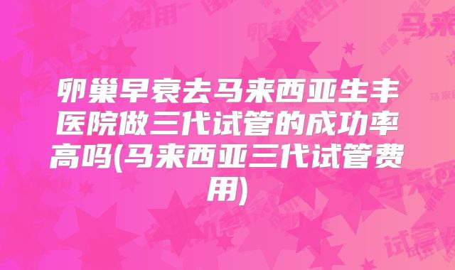卵巢早衰去马来西亚生丰医院做三代试管的成功率高吗(马来西亚三代试管费用)